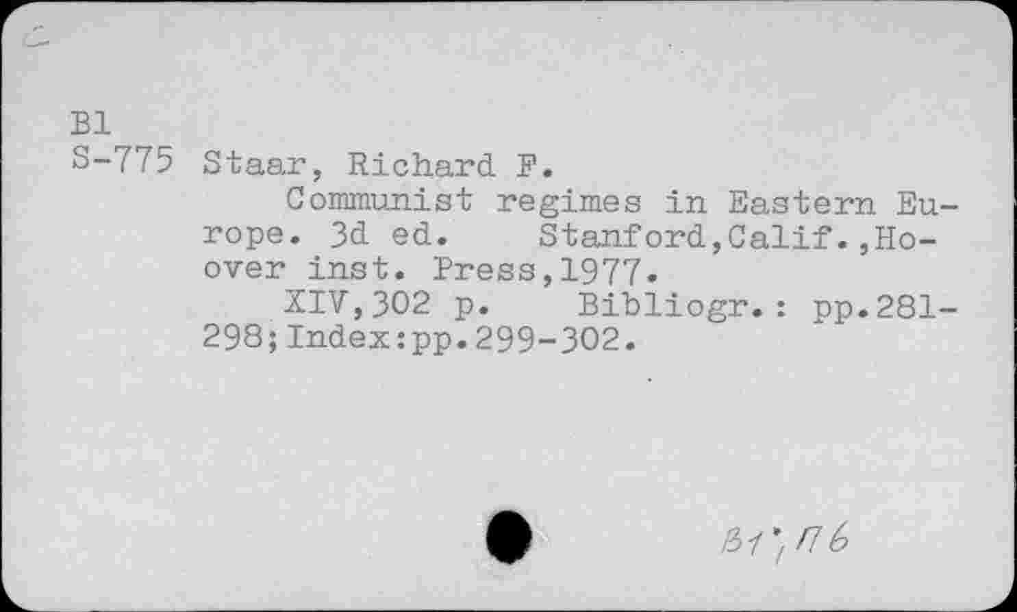 ﻿Bl
S-775 Staar, Richard F.
Communist regimes in Eastern Europe. 3d ed. Stanford,Calif.,Hoover inst. Press,1977.
XIV,302 p. Bibliogr.: pp.281-298;Indexipp.299-302.
&1*! fl 6